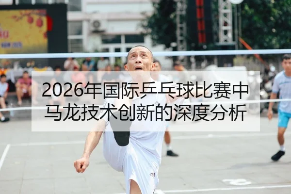 2026年国际乒乓球比赛中马龙技术创新的深度分析