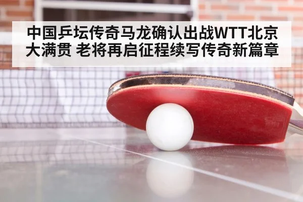 中国乒坛传奇马龙确认出战WTT北京大满贯 老将再启征程续写传奇新篇章